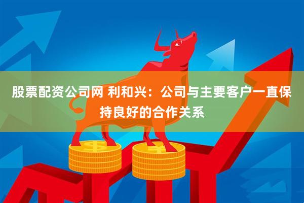股票配资公司网 利和兴：公司与主要客户一直保持良好的合作关系