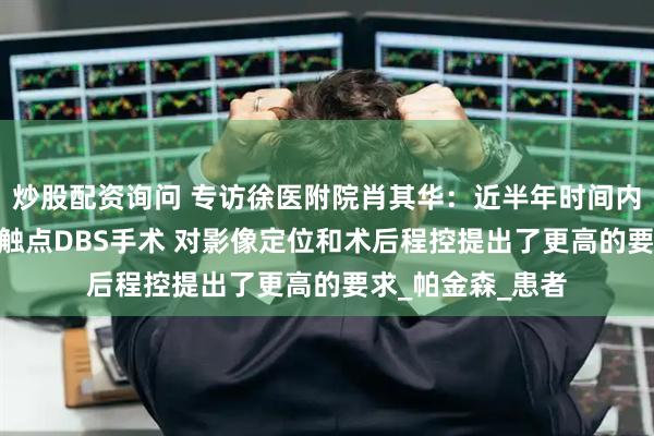 炒股配资询问 专访徐医附院肖其华：近半年时间内已完成30余例8触点DBS手术 对影像定位和术后程控提出了更高的要求_帕金森_患者