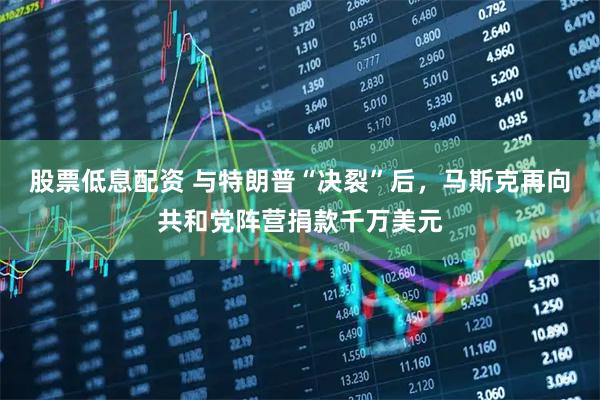股票低息配资 与特朗普“决裂”后，马斯克再向共和党阵营捐款千万美元