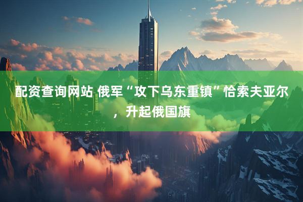 配资查询网站 俄军“攻下乌东重镇”恰索夫亚尔，升起俄国旗