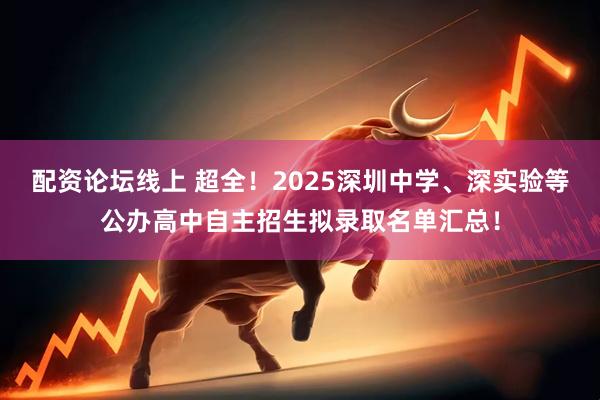 配资论坛线上 超全！2025深圳中学、深实验等公办高中自主招生拟录取名单汇总！