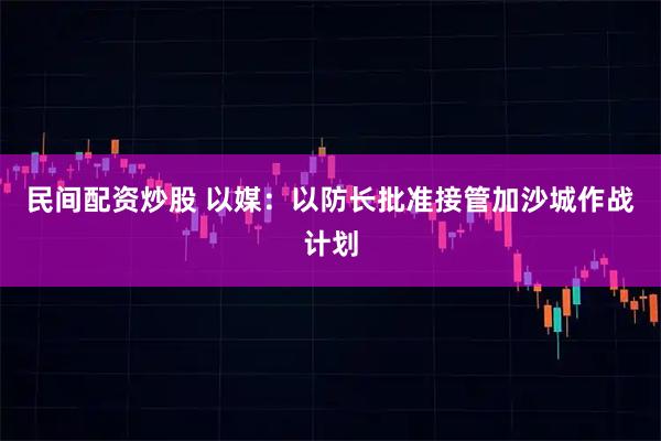 民间配资炒股 以媒：以防长批准接管加沙城作战计划